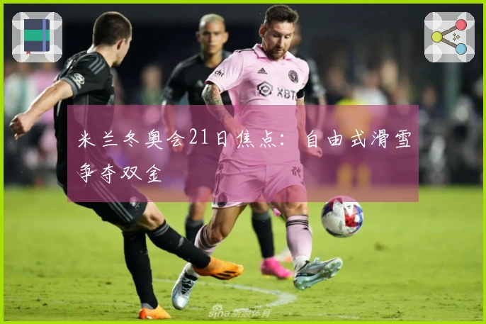 米兰冬奥会21日焦点：自由式滑雪争夺双金