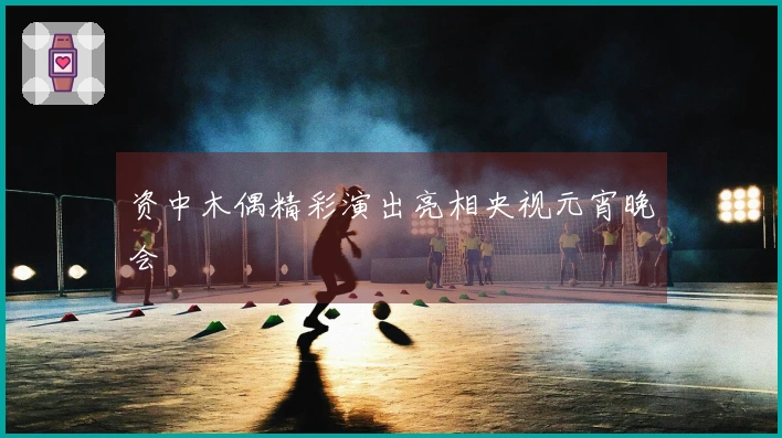 资中木偶精彩演出亮相央视元宵晚会