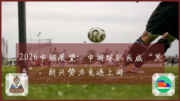 2026中超展望：中游球队或成“黑马”，新兴势力竞逐上游