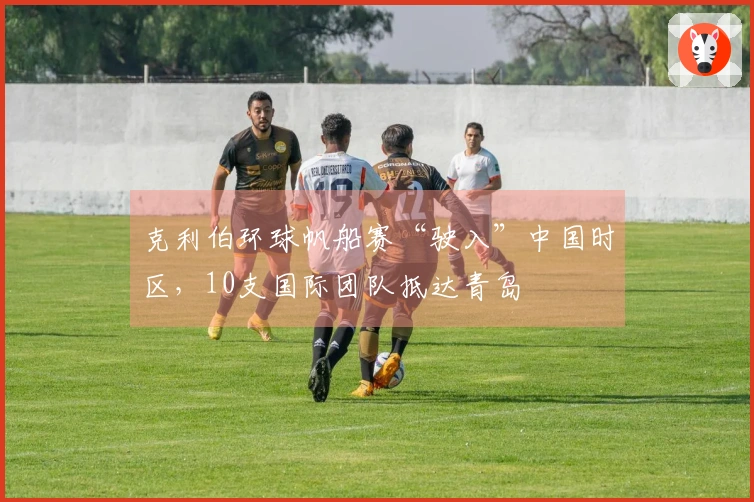 克利伯环球帆船赛“驶入”中国时区，10支国际团队抵达青岛