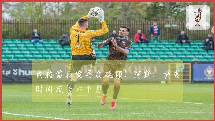 内格雷拉案再度延期！阿斯：调查时间延长六个月