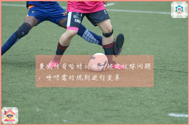 曼城传奇哈特讨论英超定位球问题，呼吁需对规则进行变革