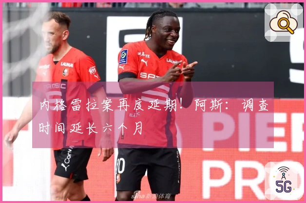 内格雷拉案再度延期！阿斯：调查时间延长六个月