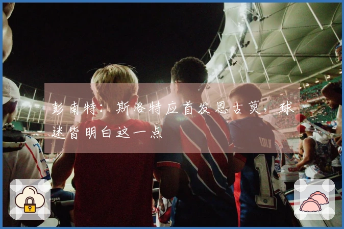 彭南特：斯洛特应首发恩古莫，球迷皆明白这一点
