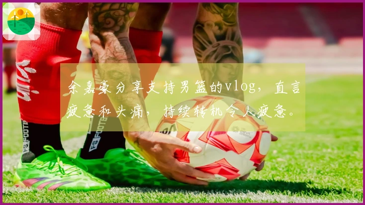 余嘉豪分享支持男篮的vlog，直言疲惫和头痛，持续转机令人疲惫。