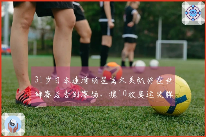 31岁日本速滑明星高木美帆将在世锦赛后告别赛场，携10枚奥运奖牌荣耀退役