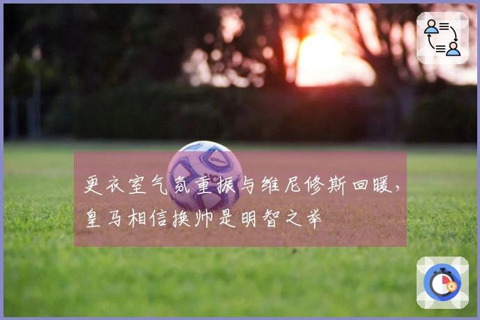 更衣室气氛重振与维尼修斯回暖，皇马相信换帅是明智之举