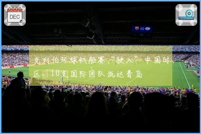 克利伯环球帆船赛“驶入”中国时区，10支国际团队抵达青岛