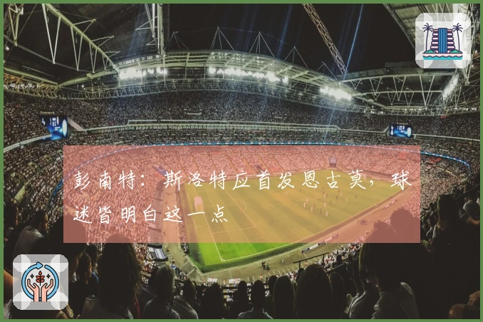彭南特：斯洛特应首发恩古莫，球迷皆明白这一点