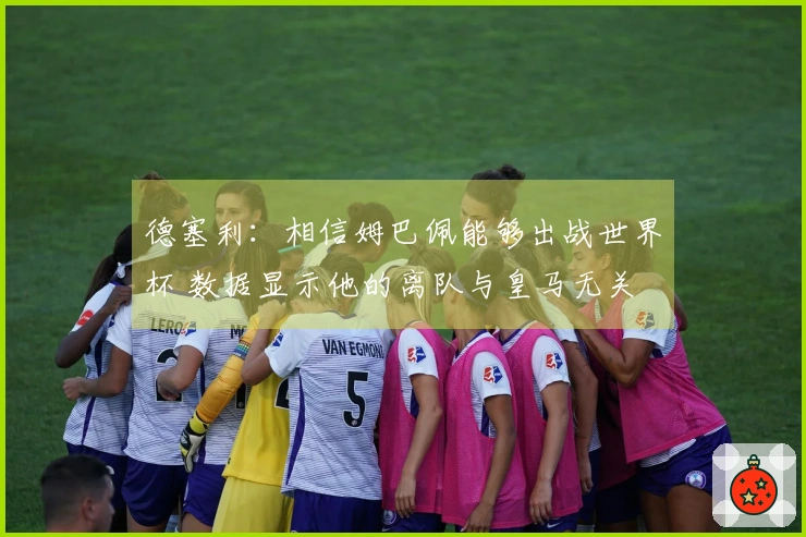 德塞利：相信姆巴佩能够出战世界杯 数据显示他的离队与皇马无关