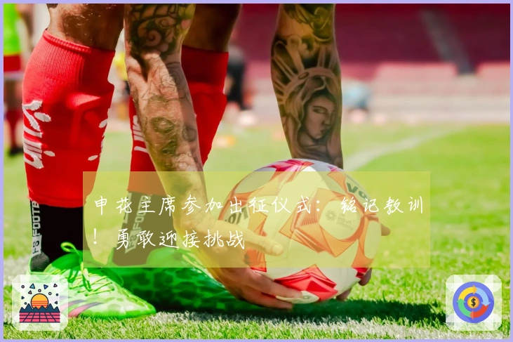 申花主席参加出征仪式：铭记教训！勇敢迎接挑战