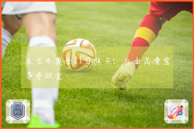 米兰冬奥会21日焦点：自由式滑雪争夺双金