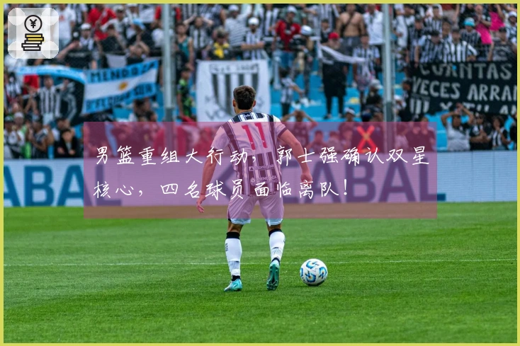 男篮重组大行动，郭士强确认双星核心，四名球员面临离队！