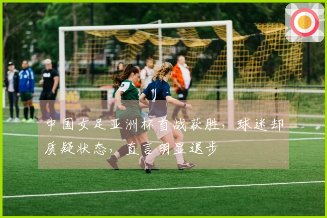 中国女足亚洲杯首战获胜，球迷却质疑状态，直言明显退步