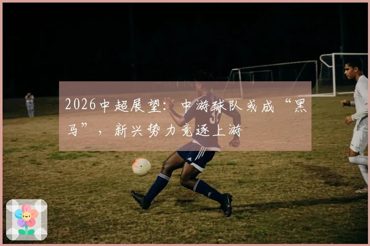2026中超展望：中游球队或成“黑马”，新兴势力竞逐上游