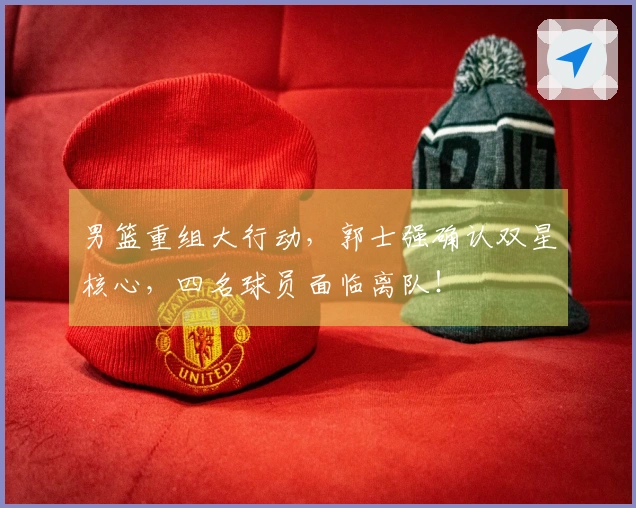 男篮重组大行动，郭士强确认双星核心，四名球员面临离队！