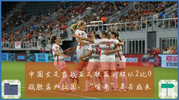 中国女足首战亚足联亚洲杯以2比0战胜孟加拉国，“啃老”是否成米利西奇的拯救之道？