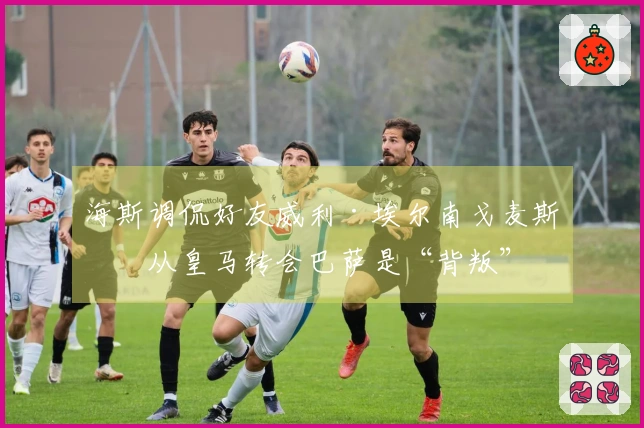 海斯调侃好友威利·埃尔南戈麦斯：从皇马转会巴萨是“背叛”