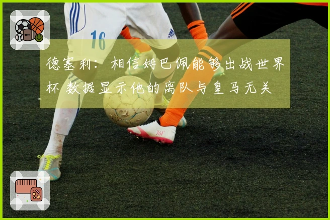 德塞利：相信姆巴佩能够出战世界杯 数据显示他的离队与皇马无关