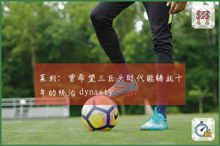 莱利：曾希望三巨头时代能铸就十年的统治 dynasty