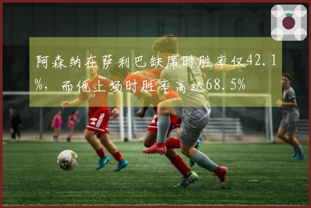 阿森纳在萨利巴缺席时胜率仅42.1%，而他上场时胜率高达68.5%