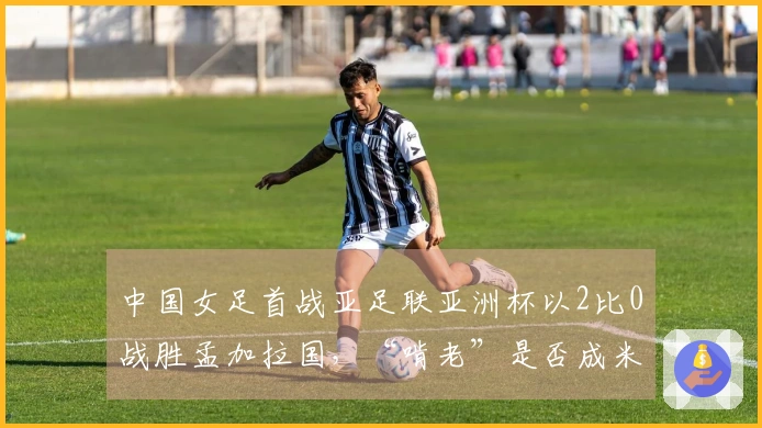中国女足首战亚足联亚洲杯以2比0战胜孟加拉国，“啃老”是否成米利西奇的拯救之道？