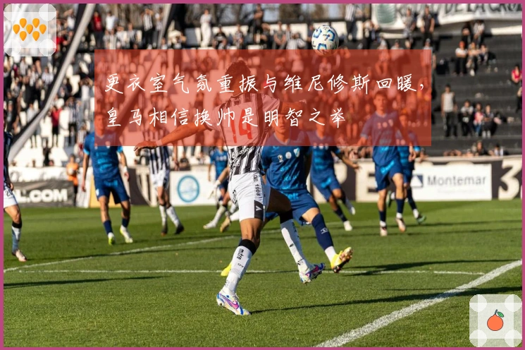 更衣室气氛重振与维尼修斯回暖，皇马相信换帅是明智之举