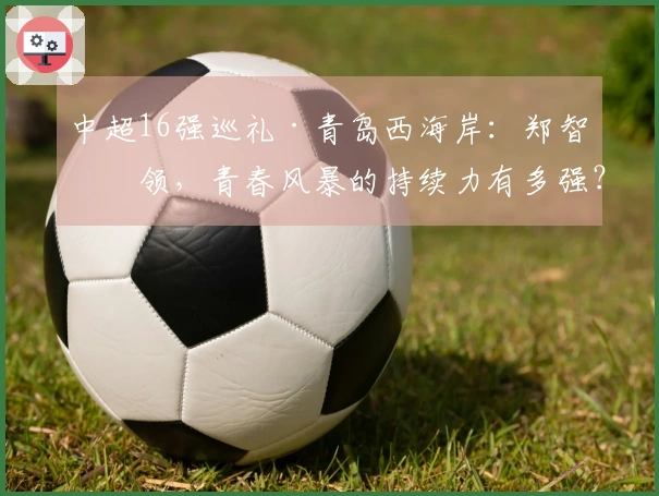 中超16强巡礼·青岛西海岸：郑智引领，青春风暴的持续力有多强？